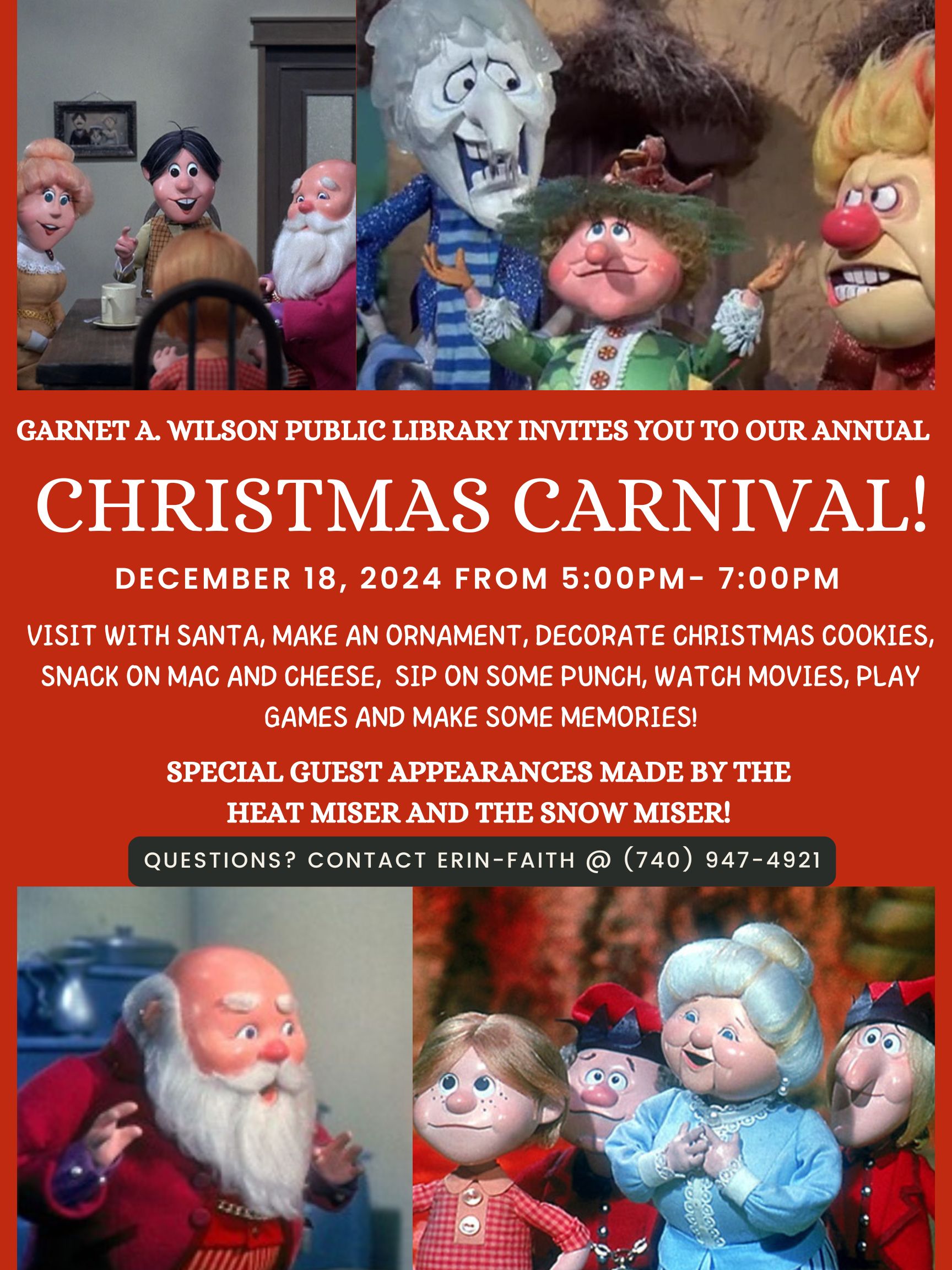 The flyer shown has a red background with information about the upcoming Christmas Carnival. There are four pictures taken from the classic christmas special call the year without a santa clause. The first picture shows santa and three others around a table talking. Another shows snow miser and heat miser in discussion. The next shows santa, surprise on his face, with hands raised. The last picture shows mrs clause with her hands held close to her chest. Around her are two elves in red uniforms and a little boy in a red checkered shirt. The information for the event is also included on the flyer. It reads: Garnet A Wilson public library invites you to our annual christmas carnival. December 18, 2024 from five pm to seven pm. Visit with santa, make an ornament, decorate christmas cookies, snack on mac and cheese, sip on some punch, watch movies, play games, and make some memories! Special guest appearances made by the heat miser and the snow miser. If you have questions, you should contact Erin Faith at 740-947-4921