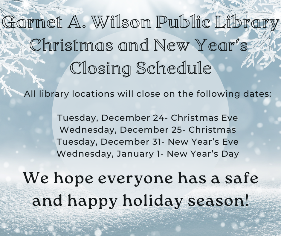 Photo is an snowy scene in blue and white. The poster reads: Garnet A. Wilson Public Library Christmas and New Year’s  Closing Schedule. All library locations will close on the following dates:  Tuesday, December 24th Christmas Eve. Wednesday, December 25th Christmas. Tuesday, December 3rd. New Year’s Eve. Wednesday, January 1st: New Year’s Day. We hope everyone has a safe and happy holiday season!