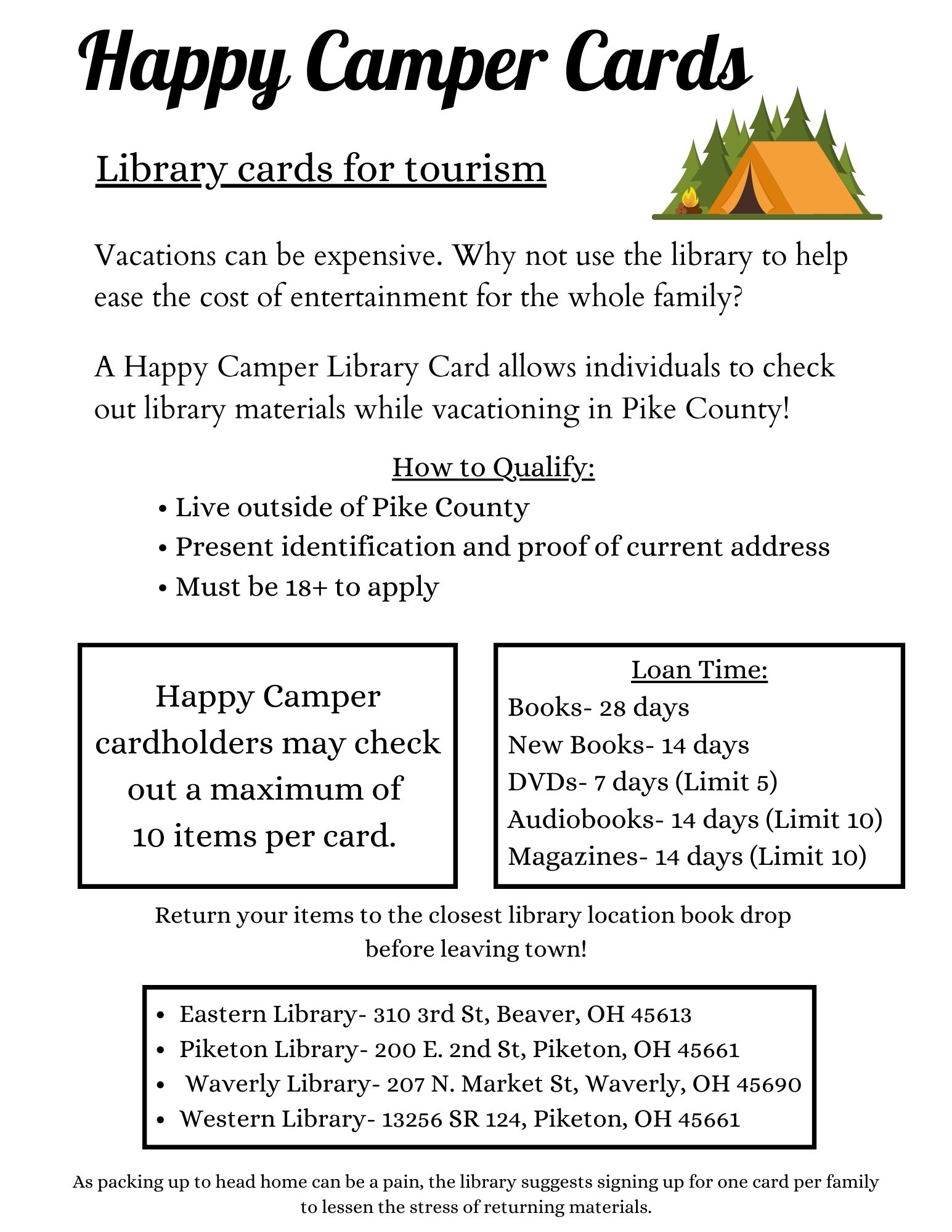 Happy Camper Cards- Library Cards for Tourism  Vacations can be expensive. Why not use the library to help ease the cost of entertainment for the whole family?  A Happy Camper Library Card allows individuals to check out library materials while vacationing in Pike County!   How to Qualify: •	Live outside of Pike County  •	Present identification and proof of current address •	Must be 18+ to apply  Happy Camper cardholders may check out a maximum of 10 items per card. Items check out for the following loan time:  Books- 28 days  New Books- 14 days  DVDs- 7 days (Limit 5) Audiobooks- 14 days (Limit 10) Magazines- 14 days (Limit 10)  Return your items to the closest library location book drop before leaving town!  	Eastern Library- 310 3rd St, Beaver, OH 45613 	Piketon Library- 200 E. 2nd St, Piketon, OH 45661 	Waverly Library- 207 N. Market St, Waverly, OH 45690 	Western Library- 13256 SR 124, Piketon, OH 45661  As packing up to head home can be a pain, the library suggests signing up for one card per family to lessen the stress of returning materials.